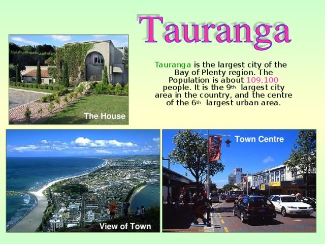  Tauranga is the largest city of the Bay of Plenty region. The Population is about 109,100 people. It is the 9 th largest city area in the country, and the centre of the 6 th largest urban area. The House Town Centre   View of Town  