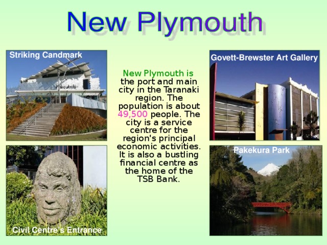 Striking Candmark Govett-Brewster Art Gallery  New Plymouth is the port and main city in the Taranaki region. The population is about 49,500 people. The city is a service centre for the region's principal economic activities. It is also a bustling financial centre as the home of the TSB Bank. Pakekura Park Civil Centre’s Entrance 