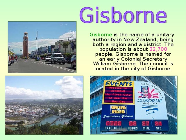  Gisborne is the name of a unitary authority in New Zealand, being both a region and a district. The population is about 32,700 people. Gisborne is named for an early Colonial Secretary William Gisborne. The council is located in the city of Gisborne. 