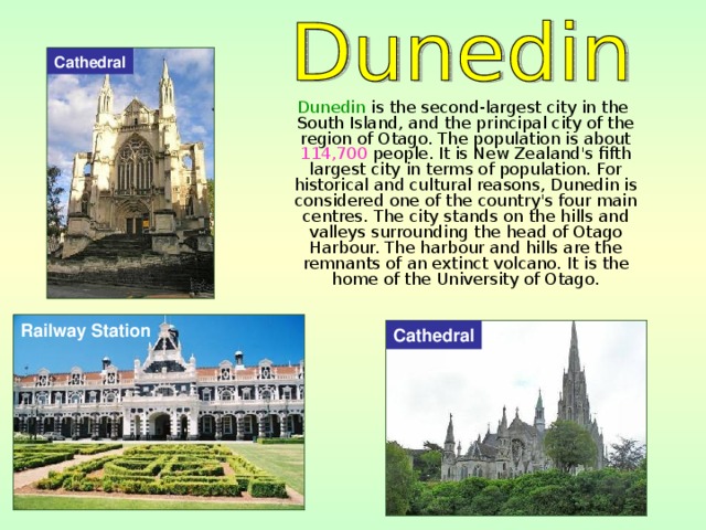 Cathedral  Dunedin is the second-largest city in the South Island, and the principal city of the region of Otago. The population is about 114,700 people. It is New Zealand's fifth largest city in terms of population. For historical and cultural reasons, Dunedin is considered one of the country's four main centres. The city stands on the hills and valleys surrounding the head of Otago Harbour. The harbour and hills are the remnants of an extinct volcano. It is the home of the University of Otago. Railway Station Cathedral 
