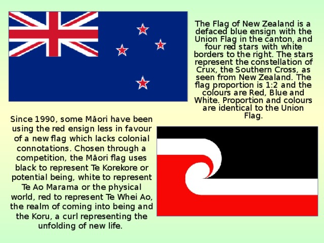  The Flag of New Zealand is a defaced blue ensign with the Union Flag in the canton, and four red stars with white borders to the right. The stars represent the constellation of Crux, the Southern Cross, as seen from New Zealand. The flag proportion is 1:2 and the colours are Red, Blue and White. Proportion and colours are identical to the Union Flag. Since 1990, some Māori have been using the red ensign less in favour of a new flag which lacks colonial connotations. Chosen through a competition, the Māori flag uses black to represent Te Korekore or potential being, white to represent Te Ao Marama or the physical world, red to represent Te Whei Ao, the realm of coming into being and the Koru, a curl representing the unfolding of new life. 