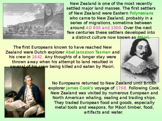 New Zealand is one of the most recently settled major land masses. The first settlers of New Zealand were Eastern Polynesians who came to New Zealand, probably in a series of migrations, sometime between around AD 800 and 1300 . Over the next few centuries these settlers developed into a distinct culture now known as Māori . The first Europeans known to have reached New Zealand were Dutch explorer Abel Janszoon Tasman and his crew in 1642. Any thoughts of a longer stay were thrown away when his attempt to land resulted in several of his crew being killed and eaten by Maori. No Europeans returned to New Zealand until British explorer James Cook's voyage of 1768. Following Cook, New Zealand was visited by numerous European and North American whaling, sealing and trading ships. They traded European food and goods, especially metal tools and weapons, for Māori timber, food, artifacts and water.  