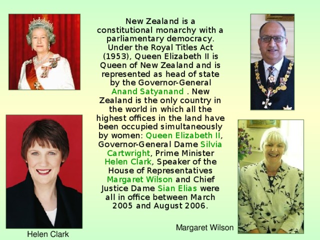  New Zealand is a constitutional monarchy with a parliamentary democracy . Under the Royal Titles Act ( 1953 ), Queen Elizabeth II is Queen of New Zealand and is represented as head of state by the Governor-General Anand Satyanand  . New Zealand is the only country in the world in which all the highest offices in the land have been occupied simultaneously by women: Queen Elizabeth II , Governor-General Dame Silvia Cartwright , Prime Minister Helen Clark , Speaker of the House of Representatives Margaret Wilson and Chief Justice Dame Sian Elias were all in office between March 2005 and August 2006 . Margaret Wilson Helen Clark 