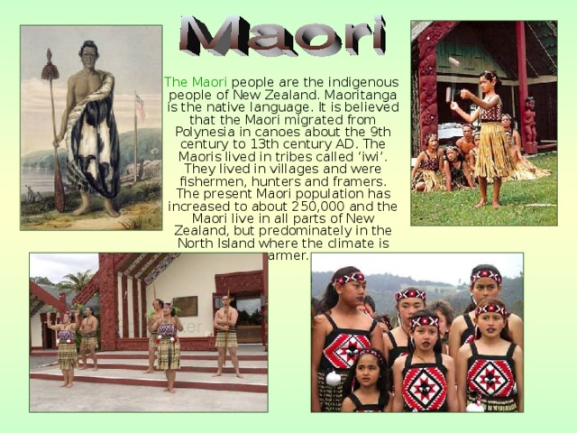  The Maori people are the indigenous people of New Zealand. Maoritanga is the native language. It is believed that the Maori migrated from Polynesia in canoes about the 9th century to 13th century AD. The Maoris lived in tribes called ‘iwi’. They lived in villages and were fishermen, hunters and framers. The present Maori population has increased to about 250,000 and the Maori live in all parts of New Zealand, but predominately in the North Island where the climate is warmer. 