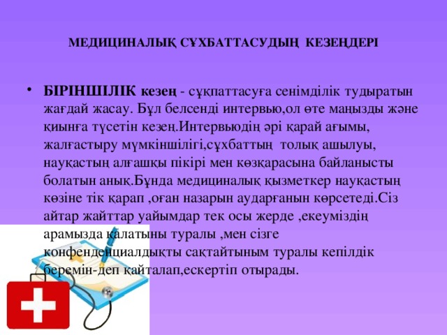 МЕДИЦИНАЛЫҚ СҰХБАТТАСУДЫҢ КЕЗЕҢДЕРІ БІРІНШІЛІК кезең - сұқпаттасуға сенімділік тудыратын жағдай жасау. Бұл белсенді интервью,ол өте маңызды және қиынға түсетін кезең.Интервьюдің әрі қарай ағымы, жалғастыру мүмкіншілігі,сұхбаттың толық ашылуы, науқастың алғашқы пікірі мен көзқарасына байланысты болатын анық.Бұнда медициналық қызметкер науқастың көзіне тік қарап ,оған назарын аударғанын көрсетеді.Сіз айтар жайттар уайымдар тек осы жерде ,екеуміздің арамызда қалатыны туралы ,мен сізге конфенденциалдықты сақтайтыным туралы кепілдік беремін-деп қайталап,ескертіп отырады. 