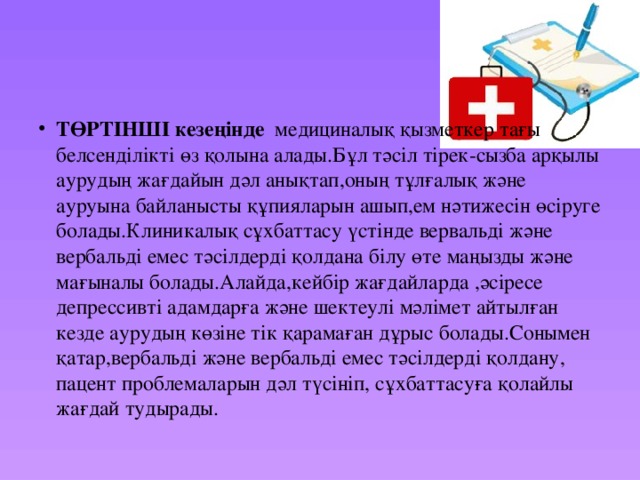 ТӨРТІНШІ кезеңінде медициналық қызметкер тағы белсенділікті өз қолына алады.Бұл тәсіл тірек-сызба арқылы аурудың жағдайын дәл анықтап,оның тұлғалық және ауруына байланысты құпияларын ашып,ем нәтижесін өсіруге болады.Клиникалық сұхбаттасу үстінде вервальді және вербальді емес тәсілдерді қолдана білу өте маңызды және мағыналы болады.Алайда,кейбір жағдайларда ,әсіресе депрессивті адамдарға және шектеулі мәлімет айтылған кезде аурудың көзіне тік қарамаған дұрыс болады.Сонымен қатар,вербальді және вербальді емес тәсілдерді қолдану, пацент проблемаларын дәл түсініп, сұхбаттасуға қолайлы жағдай тудырады. 
