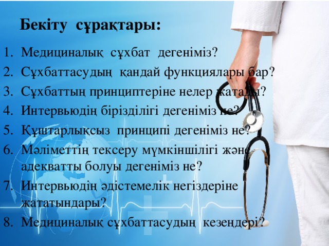 Бекіту сұрақтары: Медициналық сұхбат дегеніміз? Сұхбаттасудың қандай функциялары бар? Сұхбаттың принциптеріне нелер жатады? Интервьюдің бірізділігі дегеніміз не? Құштарлықсыз принципі дегеніміз не? Мәліметтің тексеру мүмкіншілігі және адекватты болуы дегеніміз не? Интервьюдің әдістемелік негіздеріне жататындары? Медициналық сұхбаттасудың кезеңдері? 