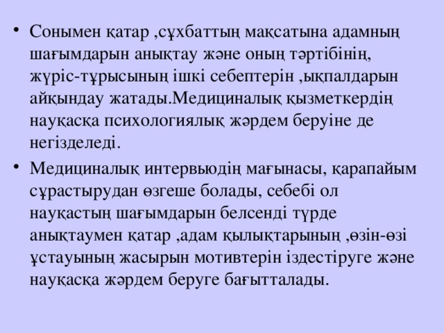 Сонымен қатар ,сұхбаттың мақсатына адамның шағымдарын анықтау және оның тәртібінің, жүріс-тұрысының ішкі себептерін ,ықпалдарын айқындау жатады.Медициналық қызметкердің науқасқа психологиялық жәрдем беруіне де негізделеді. Медициналық интервьюдің мағынасы, қарапайым сұрастырудан өзгеше болады, себебі ол науқастың шағымдарын белсенді түрде анықтаумен қатар ,адам қылықтарының ,өзін-өзі ұстауының жасырын мотивтерін іздестіруге және науқасқа жәрдем беруге бағытталады. 