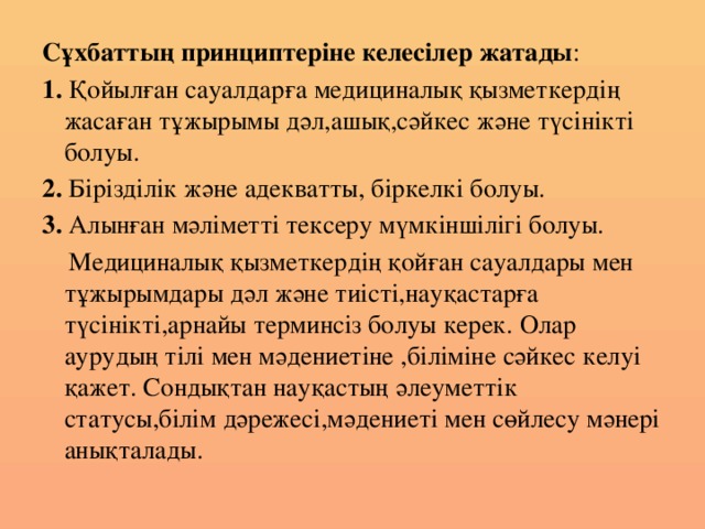 Сұхбаттың принциптеріне келесілер жатады : 1. Қойылған сауалдарға медициналық қызметкердің жасаған тұжырымы дәл,ашық,сәйкес және түсінікті болуы. 2. Бірізділік және адекватты, біркелкі болуы. 3. Алынған мәліметті тексеру мүмкіншілігі болуы.  Медициналық қызметкердің қойған сауалдары мен тұжырымдары дәл және тиісті,науқастарға түсінікті,арнайы терминсіз болуы керек. Олар аурудың тілі мен мәдениетіне ,біліміне сәйкес келуі қажет. Сондықтан науқастың әлеуметтік статусы,білім дәрежесі,мәдениеті мен сөйлесу мәнері анықталады. 