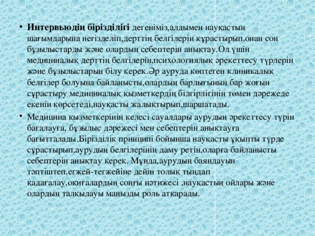 Интервьюдің бірізділігі дегеніміз,алдымен науқастың шағымдарына негізделіп,дерттің белгілерін құрастырып,онан соң бұзылыстарды және олардың себептерін анықтау.Ол үшін медициналық дерттің белгілерін,психологиялық әрекеттесу түрлерін және бұзылыстарын білу керек.Әр ауруда көптеген клиникалық белгілер болуына байланысты,олардың барлығының бар жоғын сұрастыру медициналық қызметкердің білгірлігінің төмен дәрежеде екенін көрсетеді,науқасты жалықтырып,шаршатады. Медицина қызметкерінің келесі сауалдары аурудың әрекеттесу түрін бағалауға, бұзылыс дәрежесі мен себептерін анықтауға бағытталады.Бірізділік принципі бойынша науқасты ұқыпты түрде сұрастырып,аурудың белгілерінің даму ретін,оларға байланысты себептерін анықтау керек. Мұнда,аурудың баяндауын тәптіштеп,егжей-тегжейіне дейін толық тыңдап қадағалау,оқиғалардың соңғы нәтижесі ,науқастың ойлары және олардың талқылауы маңызды роль атқарады. 