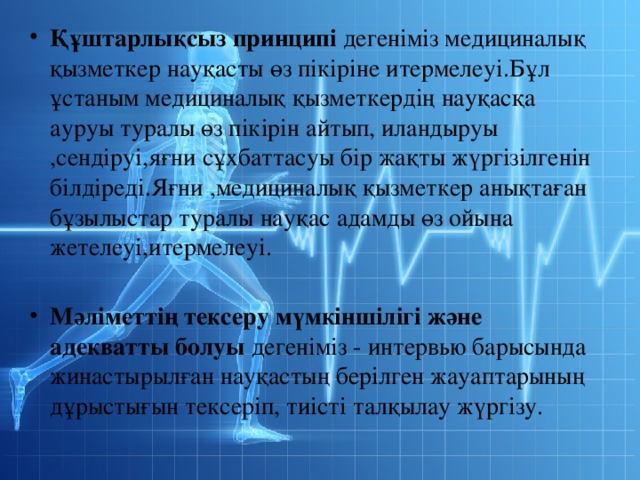 Құштарлықсыз принципі дегеніміз медициналық қызметкер науқасты өз пікіріне итермелеуі.Бұл ұстаным медициналық қызметкердің науқасқа ауруы туралы өз пікірін айтып, иландыруы ,сендіруі,яғни сұхбаттасуы бір жақты жүргізілгенін білдіреді.Яғни ,медициналық қызметкер анықтаған бұзылыстар туралы науқас адамды өз ойына жетелеуі,итермелеуі. Мәліметтің тексеру мүмкіншілігі және адекватты болуы дегеніміз - интервью барысында жинастырылған науқастың берілген жауаптарының дұрыстығын тексеріп, тиісті талқылау жүргізу. 