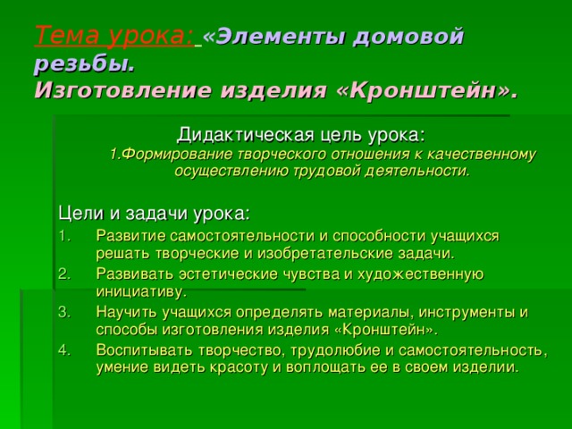 Тема урока:  « Элементы домовой резьбы.  Изготовление изделия «Кронштейн». Дидактическая цель урока:  1.Формирование творческого отношения к качественному осуществлению трудовой деятельности.   Цели и задачи урока: Развитие самостоятельности и способности учащихся решать творческие и изобретательские задачи. Развивать эстетические чувства и художественную инициативу. Научить учащихся определять материалы, инструменты и способы изготовления изделия «Кронштейн». Воспитывать творчество, трудолюбие и самостоятельность, умение видеть красоту и воплощать ее в своем изделии.  