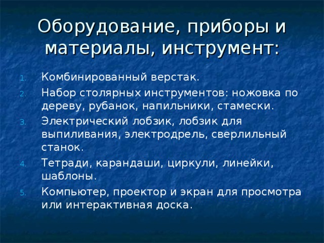 Оборудование, приборы и материалы, инструмент: Комбинированный верстак. Набор столярных инструментов: ножовка по дереву, рубанок, напильники, стамески. Электрический лобзик, лобзик для выпиливания, электродрель, сверлильный станок. Тетради, карандаши, циркули, линейки, шаблоны. Компьютер, проектор и экран для просмотра или интерактивная доска.  