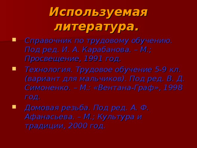 Используемая литература.  Справочник по трудовому обучению. Под ред. И. А. Карабанова. – М.; Просвещение, 1991 год. Технология. Трудовое обучение 5-9 кл. (вариант для мальчиков). Под ред. В. Д. Симоненко. – М.: «Вентана-Граф», 1998 год. Домовая резьба. Под ред. А. Ф. Афанасьева. – М.; Культура и традиции, 2000 год.   