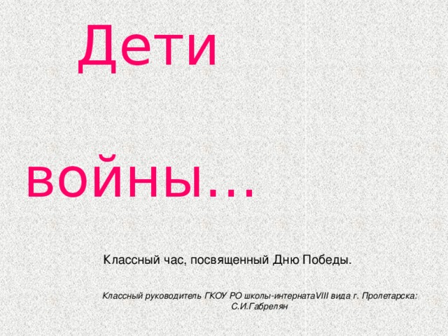  Дети  войны… Классный час, посвященный Дню Победы. Классный руководитель ГКОУ РО школы-интернатаVIII вида г. Пролетарска: С.И.Габрелян 