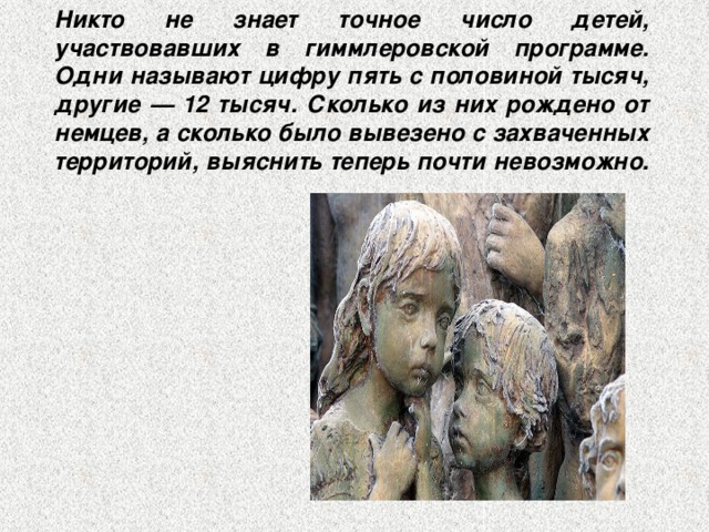 Никто не знает точное число детей, участвовавших в гиммлеровской программе. Одни называют цифру пять с половиной тысяч, другие — 12 тысяч. Сколько из них рождено от немцев, а сколько было вывезено с захваченных территорий, выяснить теперь почти невозможно. 