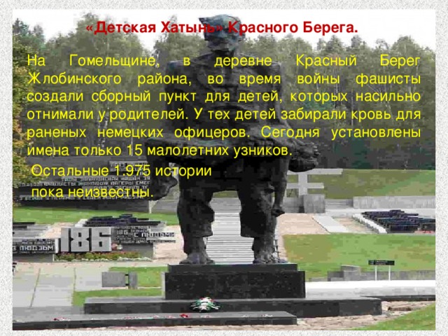 «Детская Хатынь» Красного Берега. На Гомельщине, в деревне Красный Берег Жлобинского района, во время войны фашисты создали сборный пункт для детей, которых насильно отнимали у родителей. У тех детей забирали кровь для раненых немецких офицеров. Сегодня установлены имена только 15 малолетних узников.  Остальные 1.975 истории  пока неизвестны. 