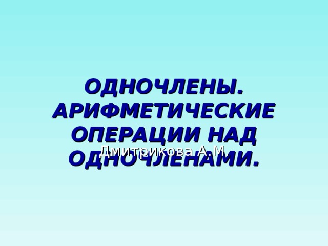 ОДНОЧЛЕНЫ. АРИФМЕТИЧЕСКИЕ ОПЕРАЦИИ НАД ОДНОЧЛЕНАМИ. Дмитрикова А.М. 