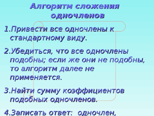Алгоритм сложения одночленов Привести все одночлены к стандартному виду. Убедиться, что все одночлены подобны; если же они не подобны, то алгоритм далее не применяется. Найти сумму коэффициентов подобных одночленов. Записать ответ: одночлен, подобный данным, с коэффициентом, полученным на третьем шаге. 