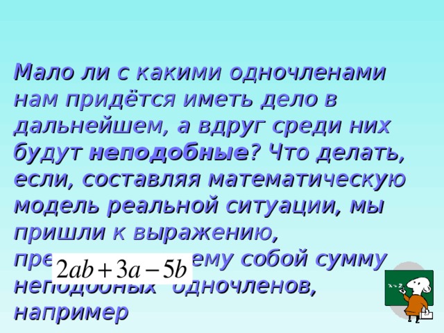  Мало ли с какими одночленами нам придётся иметь дело в дальнейшем, а вдруг среди них будут неподобные ? Что делать, если, составляя математическую модель реальной ситуации, мы пришли к выражению, представляющему собой сумму неподобных одночленов, например 