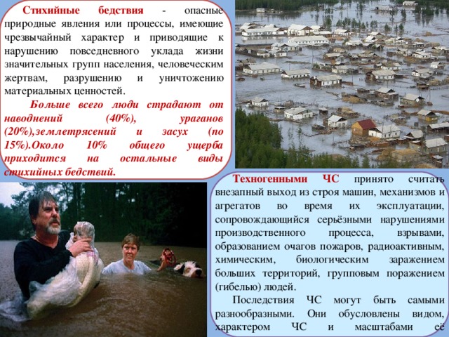 Стихийные бедствия  - опасные природные явления или процессы, имеющие чрезвычайный характер и приводящие к нарушению повседневного уклада жизни значительных групп населения, человеческим жертвам, разрушению и уничтожению материальных ценностей.  Больше всего люди страдают от наводнений (40%), ураганов (20%),землетрясений и засух (по 15%).Около 10% общего ущерба приходится на остальные виды стихийных бедствий.  Техногенными ЧС  принято считать внезапный выход из строя машин, механизмов и агрегатов во время их эксплуатации, сопровождающийся серьёзными нарушениями производственного процесса, взрывами, образованием очагов пожаров, радиоактивным, химическим, биологическим заражением больших территорий, групповым поражением (гибелью) людей. Последствия ЧС могут быть самыми разнообразными. Они обусловлены видом, характером ЧС и масштабами её распространения. 