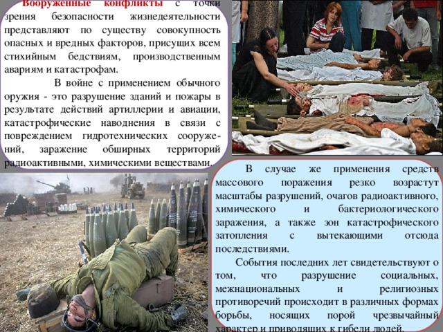 Вооруженные конфликты  с точки зрения безопасности жизнедеятельности представляют по существу совокупность опасных и вредных факторов, присущих всем стихийным бедствиям, производственным авариям и катастрофам.  В войне с применением обычного оружия - это разрушение зданий и пожары в результате действий артиллерии и авиации, катастрофические наводнения в связи с повреждением гидротехнических сооруже-ний, заражение обширных территорий радиоактивными, химическими веществами.  В случае же применения средств массового поражения резко возрастут масштабы разрушений, очагов радиоактивного, химического и бактериологического заражения, а также зон катастрофического затопления с вытекающими отсюда последствиями.  События последних лет свидетельствуют о том, что разрушение социальных, межнациональных и религиозных противоречий происходит в различных формах борьбы, носящих порой чрезвычайный характер и приводящих к гибели людей. 