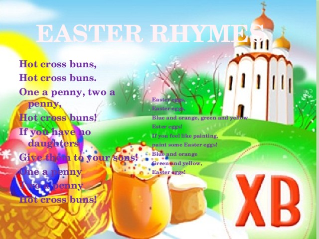 EASTER RHYMES Easter eggs, Hot cross buns, Easter eggs, Hot cross buns. One a penny, two a penny, Blue and orange, green and yellow Hot cross buns! Ester eggs! If you have no daughters If you feel like painting, Give them to your sons! paint some Easter eggs! One a penny Blue and orange Two a penny Green and yellow, Hot cross buns! Easter eggs! 