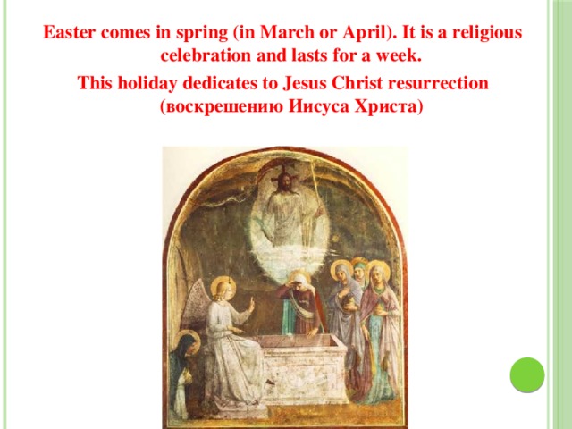 Easter comes in spring (in March or April). It is a religious celebration and lasts for a week. This holiday dedicates to Jesus Christ resurrection (воскрешению Иисуса Христа) 