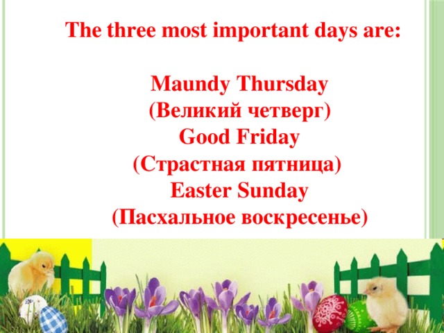 The three most important days are:   Maundy Thursday  (Великий четверг)  Good Friday  (Страстная пятница)  Easter Sunday  (Пасхальное воскресенье) 