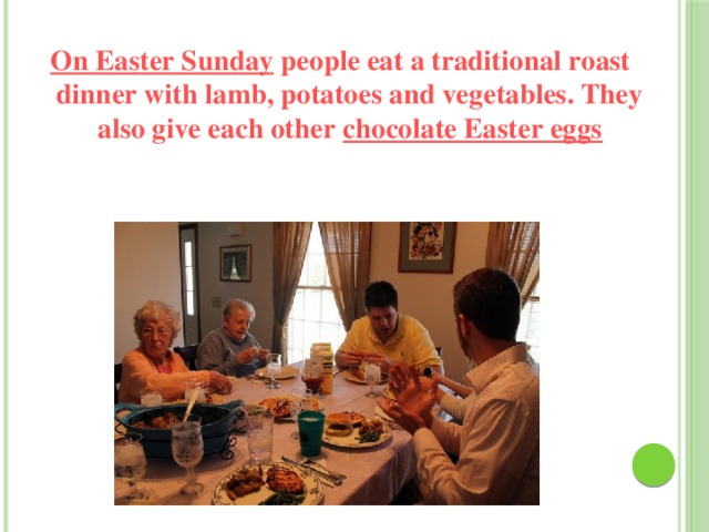 On Easter Sunday people eat a traditional roast dinner with lamb, potatoes and vegetables. They also give each other chocolate Easter eggs   