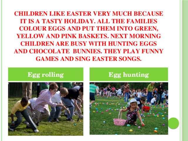 Children like Easter very much because it is a tasty holiday. All the families colour eggs and put them into green, yellow and pink baskets. Next morning children are busy with hunting eggs and chocolate bunnies. They play funny games and sing Easter songs. Egg rolling Egg hunting 