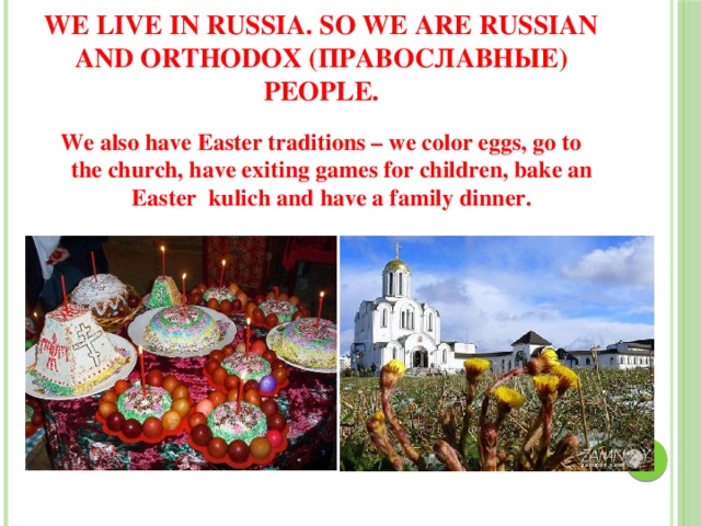 We live in Russia. So we are Russian and orthodox (православные) people. We also have Easter traditions – we color eggs, go to the church, have exiting games for children, bake an Easter kulich and have a family dinner. 