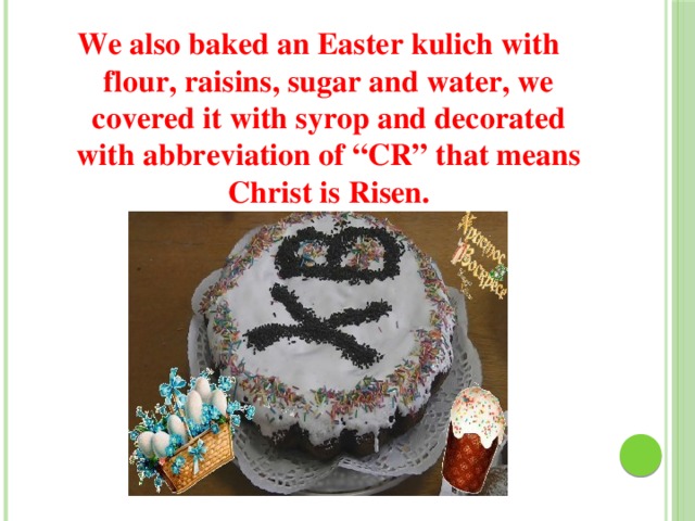 We also baked an Easter kulich with flour, raisins, sugar and water, we covered it with syrop and decorated with abbreviation of “CR” that means Christ is Risen. 