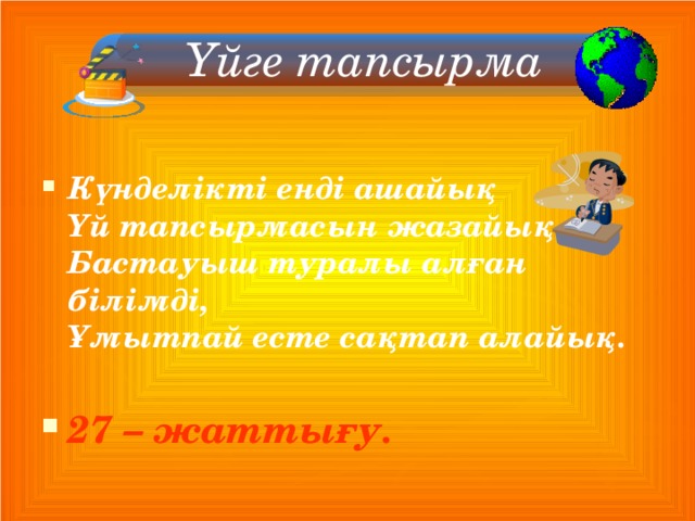  Үйге тапсырма    Күнделікті енді ашайық  Үй тапсырмасын жазайық.  Бастауыш туралы алған білімді,  Ұмытпай есте сақтап алайық.  27 – жаттығу.  