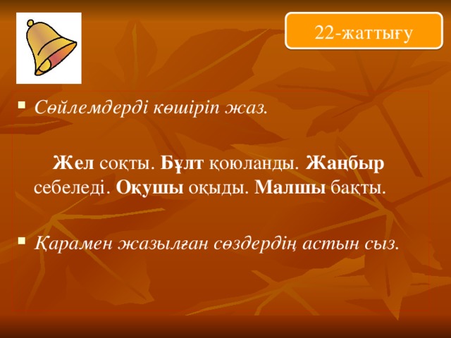 22-жаттығу Сөйлемдерді көшіріп жаз.  Жел соқты. Бұлт қоюланды. Жаңбыр себеледі. Оқушы оқыды. Малшы бақты.  Қарамен жазылған сөздердің астын сыз. 