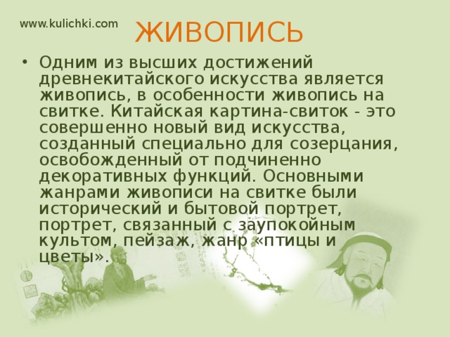 www.kulichki.com ЖИВОПИСЬ   Одним из высших достижений древнекитайского искусства является живопись, в особенности живопись на свитке. Китайская картина-свиток - это совершенно новый вид искусства, созданный специально для созерцания, освобожденный от подчиненно декоративных функций. Основными жанрами живописи на свитке были исторический и бытовой портрет, портрет, связанный с заупокойным культом, пейзаж, жанр «птицы и цветы». 