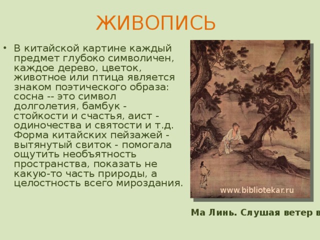 ЖИВОПИСЬ   В китайской картине каждый предмет глубоко символичен, каждое дерево, цветок, животное или птица является знаком поэтического образа: сосна -- это символ долголетия, бамбук - стойкости и счастья, аист - одиночества и святости и т.д. Форма китайских пейзажей - вытянутый свиток - помогала ощутить необъятность пространства, показать не какую-то часть природы, а целостность всего мироздания.   Первый источник китайской культуры - природа, представленная в живописи и в оформлении керамики. Начиная с эпохи династии Шан во II тысячелетии до н. э. китайские художники освоили искусство работы с бронзой. Они оказались ремесленниками очень высокого уровня и создавали красивые вазы различных форм, украшенные рельефным декором и посвященные культу предков. www.bibliotekar.ru Ма Линь. Слушая ветер в соснах  