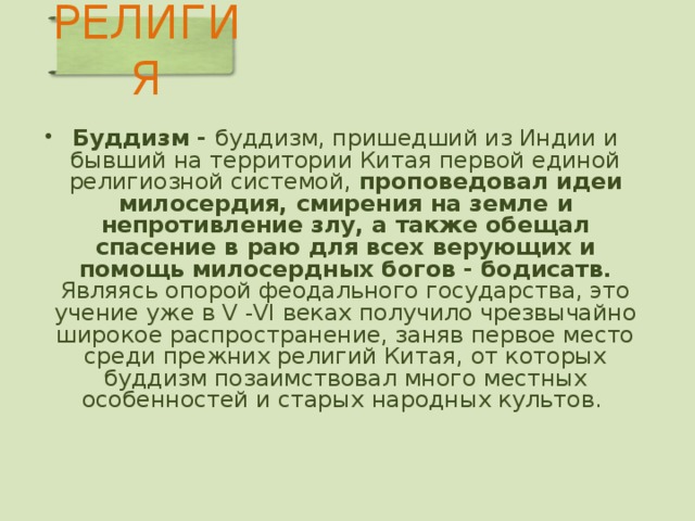 РЕЛИГИЯ   Буддизм - буддизм, пришедший из Индии и бывший на территории Китая первой единой религиозной системой, проповедовал идеи милосердия, смирения на земле и непротивление злу, а также обещал спасение в раю для всех верующих и помощь милосердных богов - бодисатв. Являясь опорой феодального государства, это учение уже в V -VI веках получило чрезвычайно широкое распространение, заняв первое место среди прежних религий Китая, от которых буддизм позаимствовал много местных особенностей и старых народных культов.   Бодхисатва — бодисатва (санскр.: тот, чья сущность просветление), по представлениям буддистов, наставник, ведущий людей по пути внутреннего совершенствования и тем приближающий их к... dic.academic.ru/dic.nsf/brokgauz_efron…  