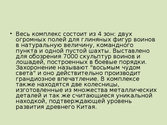 Весь комплекс состоит из 4 зон: двух огромных полей для глиняных фигур воинов в натуральную величину, командного пункта и одной пустой шахты. Выставлено для обозрения 7000 скульптур воинов и лошадей, построенных в боевые порядки. Захоронение называют 