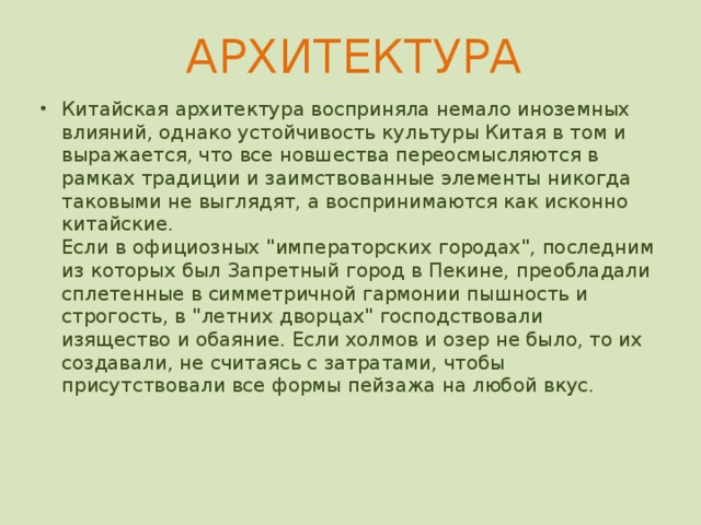 АРХИТЕКТУРА   За пяти тысячелетнюю историю китайской цивилизации сохранилось немало архитектурных сооружений, многие из которых по праву считаются шедеврами мирового масштаба. Их разнообразие и оригинальность воплощают в себе традиции старины и лучшие достижения китайского зодчества.  Подавляющее большинство строений в древнем Китае строились из дерева. Будь то жилой дом или императорский дворец, в первую очередь в землю вбивали деревянные столбы, которые вверху соединялись балками. На этом основании затем возводилась кровля, покрываемая впоследствии черепицей. Проёмы между столбами заполнялись кирпичами, глиной, бамбуком или другим материалом. Таким образом, стены не несли функции несущей конструкции. Древние китайцы, вероятно, одни из первых использовали «поточный метод» в архитектуре. Стандартная конструкция сооружений позволяла точно знать размеры деталей, из которых она возводилась. Поэтому строители могли изготавливать их по отдельности, а затем собирать непосредственно на месте строительства.    