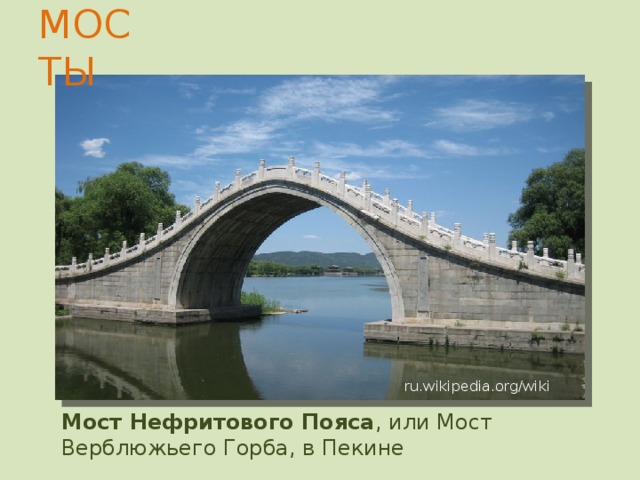 МОСТЫ Баодайцяо «Мост драгоценного пояса») — старинный арочный мост, перекинутый через Великий Китайский канал близ города Сучжоу в провинции Цзянсу. ru.wikipedia.org/wiki Баодайцяо ( 宝带桥 , «Мост драгоценного пояса») — старинный арочный мост , перекинутый через Великий Китайский канал близ города Сучжоу в провинции Цзянсу . Впервые был сооружён при династии Тан в 816 г., по преданию — на средства, пожертвованные местным чиновником от продажи своего драгоценного пояса. Ныне существующий мост был закончен в 1446 году. Отличительная черта моста — три приподнятых центральных пролёта , через которые проплывали лодки с грузом. Мост имеет длину 317 метров при ширине 4,1 м и состоит из 53 арочных пролётов. Отличительная черта моста — три приподнятых центральных пролёта, через которые проплывали лодки с грузом. Мост имеет длину 317 метров при ширине 4,1 м и состоит из 53 арочных пролётов.  