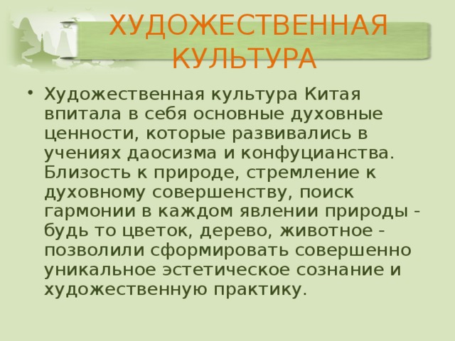 ХУДОЖЕСТВЕННАЯ КУЛЬТУРА Художественная культура Китая впитала в себя основные духовные ценности, которые развивались в учениях даосизма и конфуцианства. Близость к природе, стремление к духовному совершенству, поиск гармонии в каждом явлении природы - будь то цветок, дерево, животное - позволили сформировать совершенно уникальное эстетическое сознание и художественную практику. 