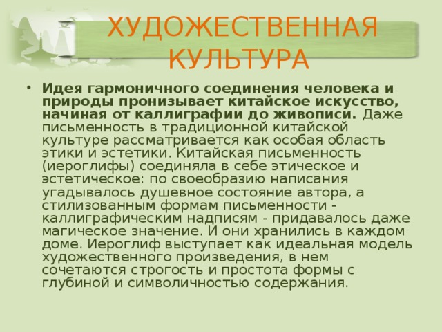 ХУДОЖЕСТВЕННАЯ КУЛЬТУРА Идея гармоничного соединения человека и природы пронизывает китайское искусство, начиная от каллиграфии до живописи. Даже письменность в традиционной китайской культуре рассматривается как особая область этики и эстетики. Китайская письменность (иероглифы) соединяла в себе этическое и эстетическое: по своеобразию написания угадывалось душевное состояние автора, а стилизованным формам письменности - каллиграфическим надписям - придавалось даже магическое значение. И они хранились в каждом доме. Иероглиф выступает как идеальная модель художественного произведения, в нем сочетаются строгость и простота формы с глубиной и символичностью содержания. 