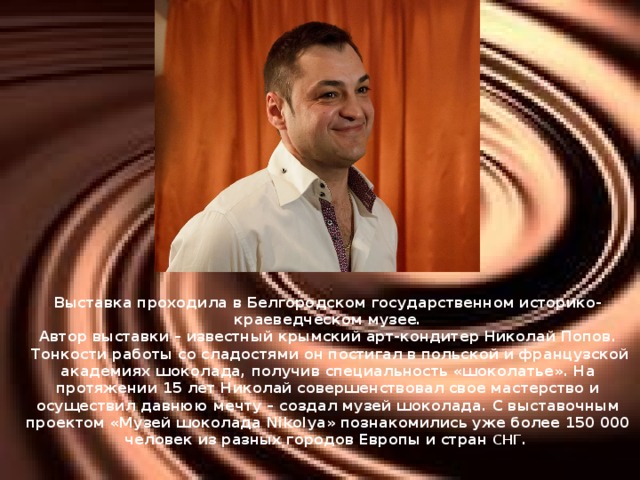 Выставка проходила в Белгородском государственном историко-краеведческом музее.  Автор выставки – известный крымский арт-кондитер Николай Попов.   Тонкости работы со сладостями он постигал в польской и французской академиях шоколада, получив специальность «шоколатье». На протяжении 15 лет Николай совершенствовал свое мастерство и осуществил давнюю мечту – создал музей шоколада. С выставочным проектом «Музей шоколада Nikolya» познакомились уже более 150 000 человек из разных городов Европы и стран СНГ.     