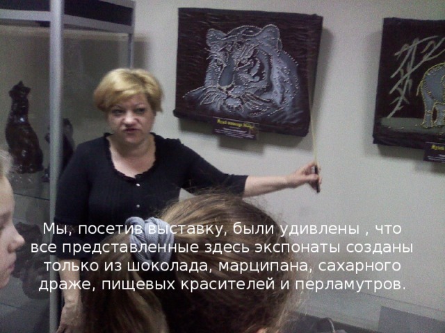   Мы, посетив выставку, были удивлены , что все представленные здесь экспонаты созданы только из шоколада, марципана, сахарного драже, пищевых красителей и перламутров.   
