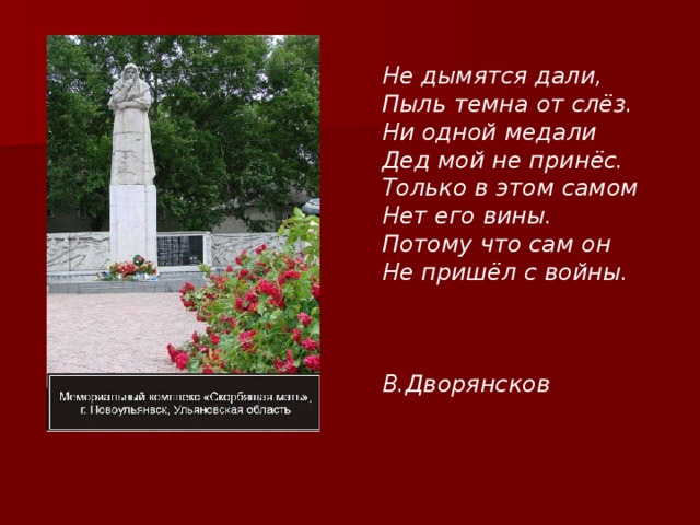 Не дымятся дали, Пыль темна от слёз. Ни одной медали Дед мой не принёс. Только в этом самом Нет его вины. Потому что сам он Не пришёл с войны.    В.Дворянсков 