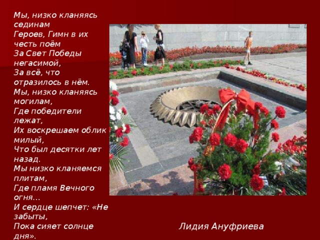 Мы, низко кланяясь сединам Героев, Гимн в их честь поём За Свет Победы негасимой, За всё, что отразилось в нём. Мы, низко кланяясь могилам, Где победители лежат, Их воскрешаем облик милый, Что был десятки лет назад. Мы низко кланяемся плитам, Где пламя Вечного огня... И сердце шепчет: «Не забыты, Пока сияет солнце дня». Лидия Ануфриева 