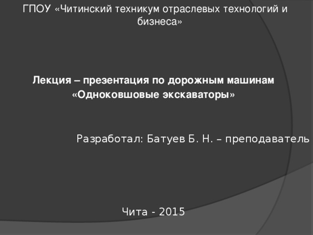  ГПОУ «Читинский техникум отраслевых технологий и бизнеса» Лекция – презентация по дорожным машинам «Одноковшовые экскаваторы» Разработал: Батуев Б. Н. – преподаватель Чита - 2015 