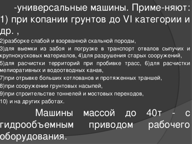  -универсальные машины. Приме-няют: 1) при копании грунтов до VI категории и др. , 2)разборке слабой и взорванной скальной породы, 3)для выемки из забоя и погрузке в транспорт отвалов сыпучих и крупнокусковых материалов, 4)для разрушения старых сооружений, 5)для расчистки территорий при пробивке трасс, 6)для расчистки мелиоративных и водоотводных канав, 7)при отрывке больших котлованов и протяженных траншей, 8)при сооружении грунтовых насыпей, 9)при строительстве тоннелей и мостовых переходов, 10) и на других работах.  Машины массой до 40т - с гидрообъемным приводом рабочего оборудования. 