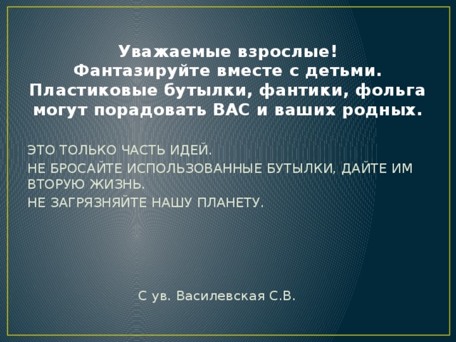  Уважаемые взрослые!  Фантазируйте вместе с детьми.  Пластиковые бутылки, фантики, фольга могут порадовать ВАС и ваших родных. ЭТО ТОЛЬКО ЧАСТЬ ИДЕЙ. НЕ БРОСАЙТЕ ИСПОЛЬЗОВАННЫЕ БУТЫЛКИ, ДАЙТЕ ИМ ВТОРУЮ ЖИЗНЬ. НЕ ЗАГРЯЗНЯЙТЕ НАШУ ПЛАНЕТУ.  С ув. Василевская С.В. 